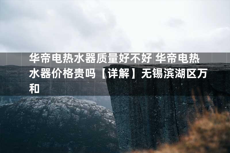 华帝电热水器质量好不好 华帝电热水器价格贵吗【详解】无锡滨湖区万和